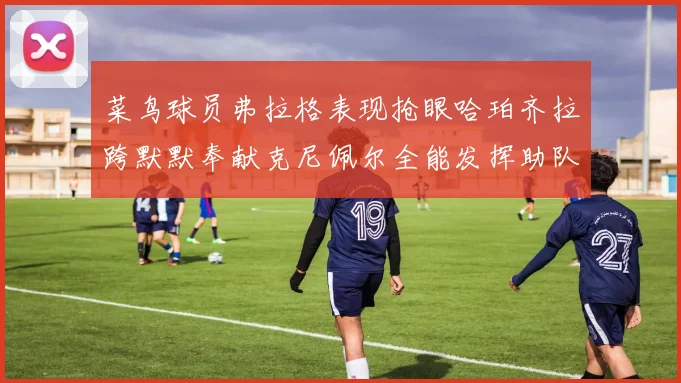 菜鸟球员弗拉格表现抢眼哈珀齐拉跨默默奉献克尼佩尔全能发挥助队取胜