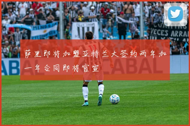萨里即将加盟亚特兰大签约两年加一年合同即将官宣