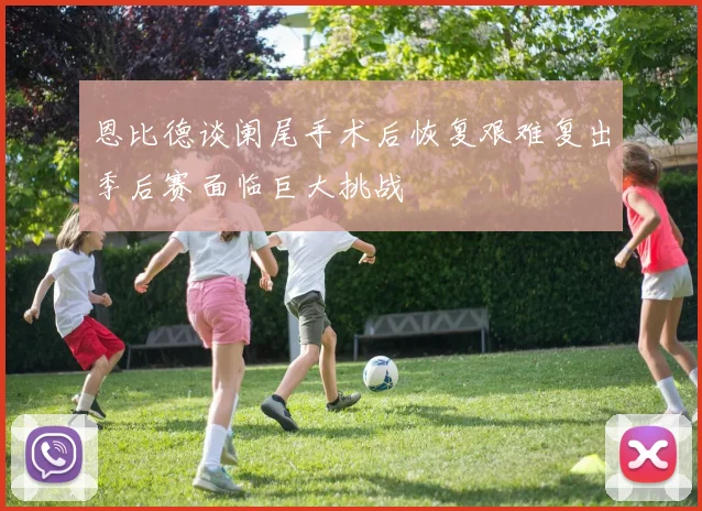 恩比德谈阑尾手术后恢复艰难复出季后赛面临巨大挑战