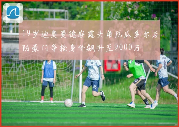19岁迪奥曼德崭露头角厄瓜多尔后防豪门争抢身价飙升至9000万