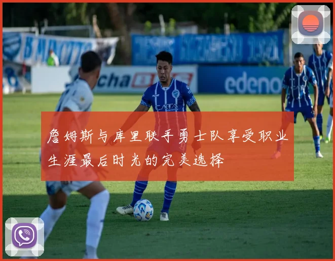 詹姆斯与库里联手勇士队享受职业生涯最后时光的完美选择