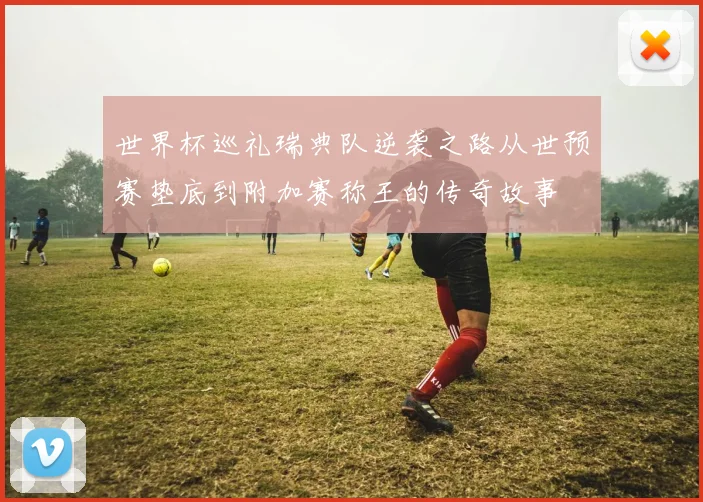 世界杯巡礼瑞典队逆袭之路从世预赛垫底到附加赛称王的传奇故事