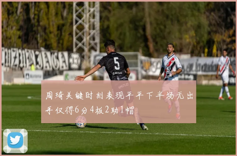 周琦关键时刻表现平平下半场无出手仅得6分4板2助1帽