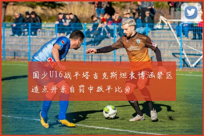 国少U16战平塔吉克斯坦袁博涵禁区造点并亲自罚中扳平比分