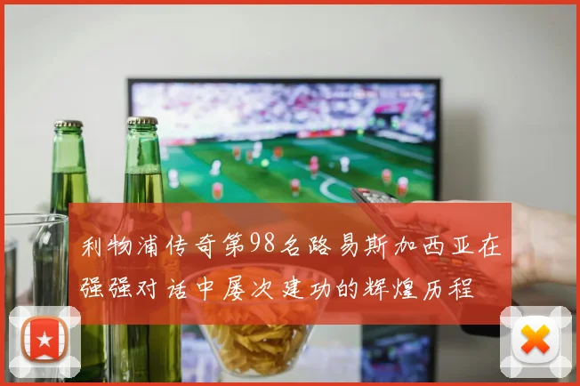 利物浦传奇第98名路易斯加西亚在强强对话中屡次建功的辉煌历程