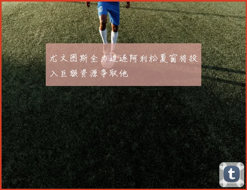 尤文图斯全力追逐阿利松夏窗将投入巨额资源争取他