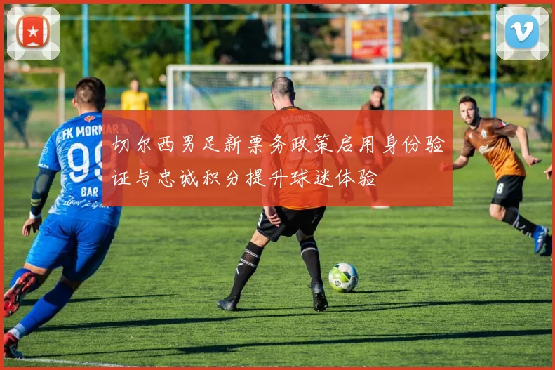 切尔西男足新票务政策启用身份验证与忠诚积分提升球迷体验