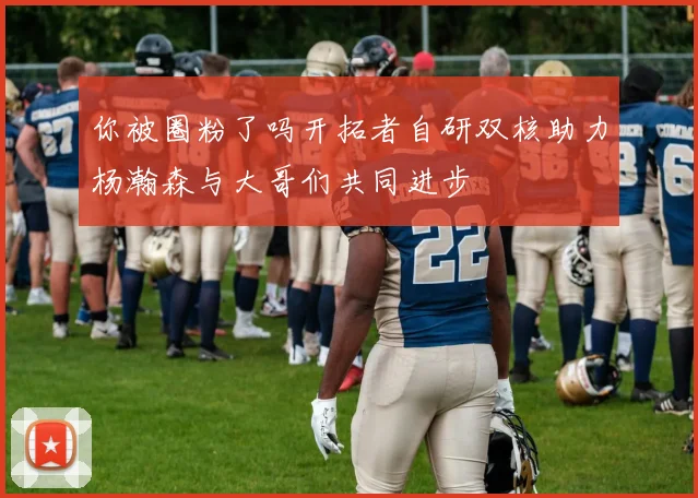 你被圈粉了吗开拓者自研双核助力杨瀚森与大哥们共同进步