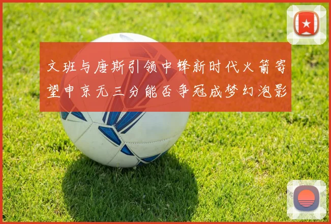 文班与唐斯引领中锋新时代火箭寄望申京无三分能否争冠成梦幻泡影