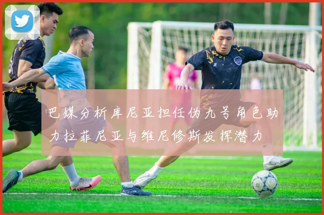 巴媒分析库尼亚担任伪九号角色助力拉菲尼亚与维尼修斯发挥潜力