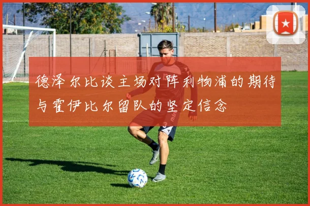 德泽尔比谈主场对阵利物浦的期待与霍伊比尔留队的坚定信念