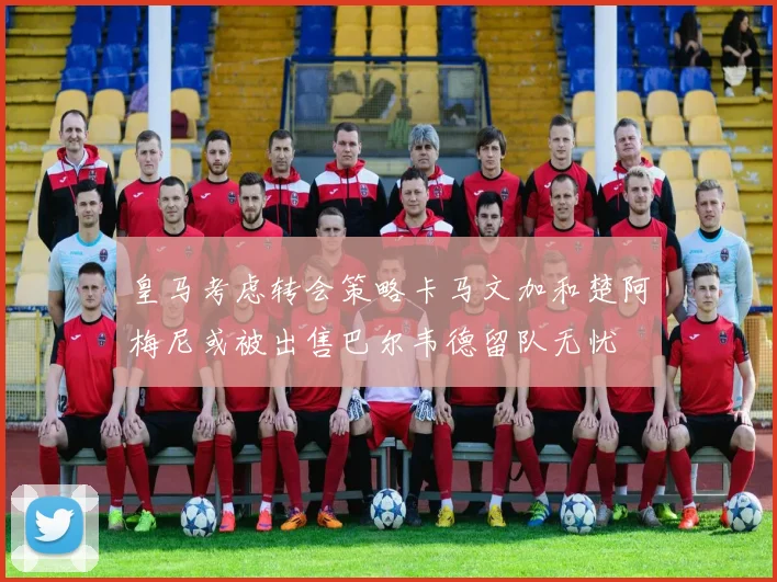 皇马考虑转会策略卡马文加和楚阿梅尼或被出售巴尔韦德留队无忧