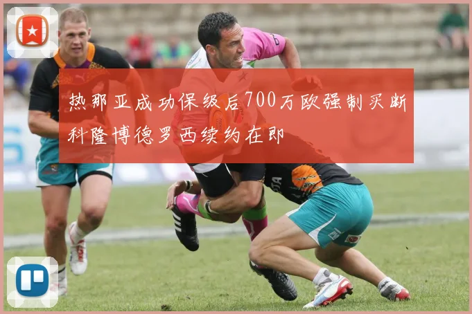 热那亚成功保级后700万欧强制买断科隆博德罗西续约在即