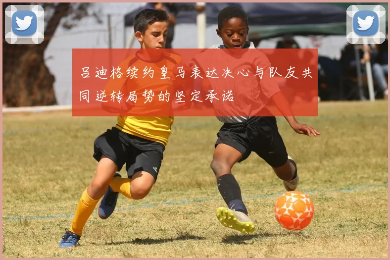 吕迪格续约皇马表达决心与队友共同逆转局势的坚定承诺