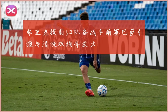 弗里克提前归队备战季前赛巴萨引援与清洗双线齐发力