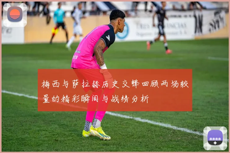梅西与萨拉赫历史交锋回顾两场较量的精彩瞬间与战绩分析