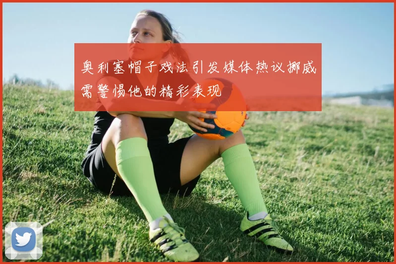 奥利塞帽子戏法引发媒体热议挪威需警惕他的精彩表现
