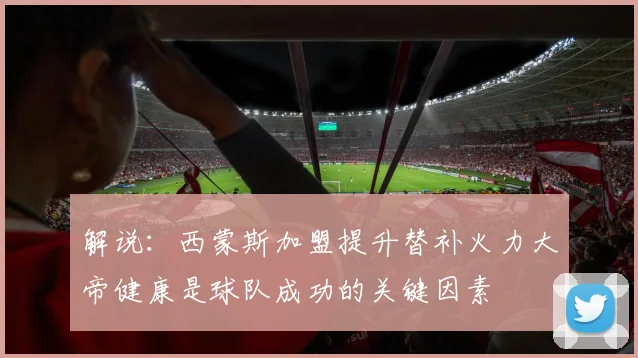 解说：西蒙斯加盟提升替补火力大帝健康是球队成功的关键因素