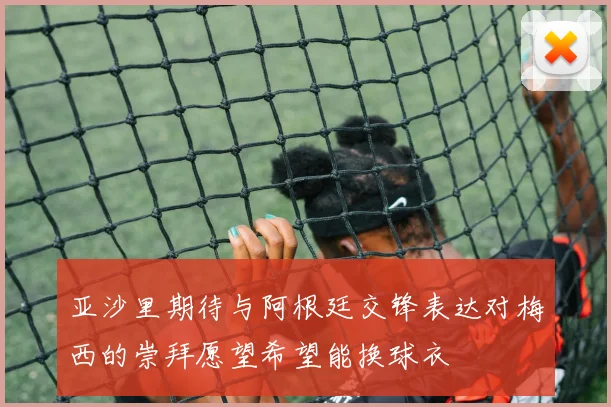 亚沙里期待与阿根廷交锋表达对梅西的崇拜愿望希望能换球衣